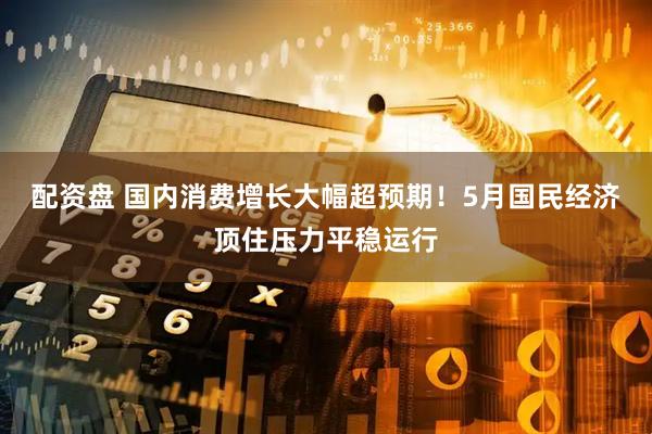 配资盘 国内消费增长大幅超预期！5月国民经济顶住压力平稳运行