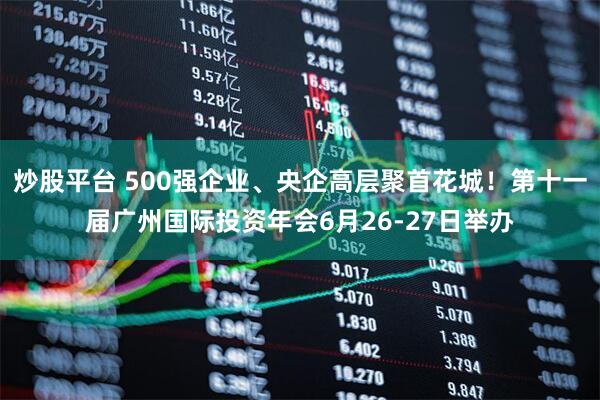 炒股平台 500强企业、央企高层聚首花城！第十一届广州国际投资年会6月26-27日举办