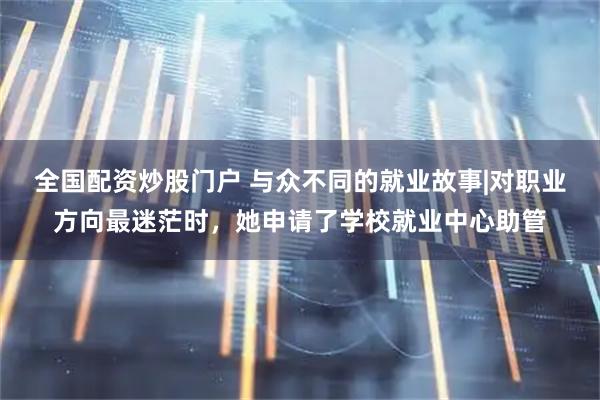 全国配资炒股门户 与众不同的就业故事|对职业方向最迷茫时，她申请了学校就业中心助管