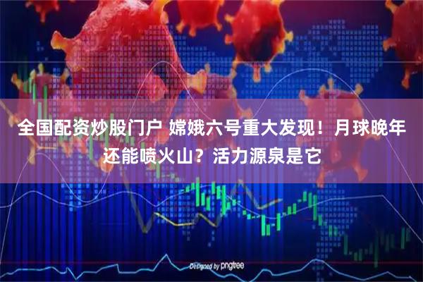 全国配资炒股门户 嫦娥六号重大发现！月球晚年还能喷火山？活力源泉是它