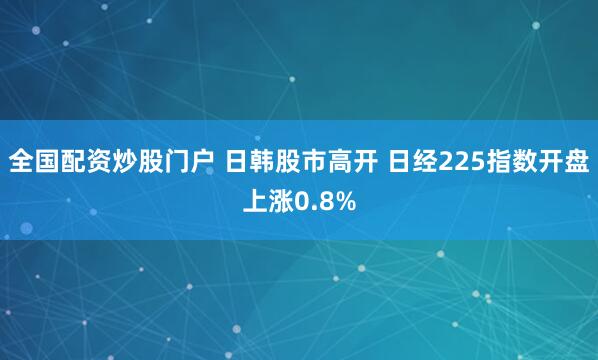 全国配资炒股门户 日韩股市高开 日经225指数开盘上涨0.8%