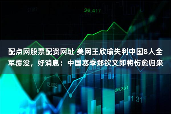 配点网股票配资网址 美网王欣瑜失利中国8人全军覆没，好消息：中国赛季郑钦文即将伤愈归来