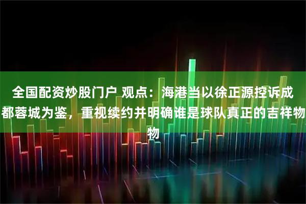 全国配资炒股门户 观点：海港当以徐正源控诉成都蓉城为鉴，重视续约并明确谁是球队真正的吉祥物