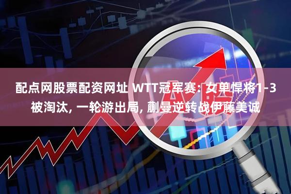 配点网股票配资网址 WTT冠军赛: 女单悍将1-3被淘汰, 一轮游出局, 蒯曼逆转战伊藤美诚