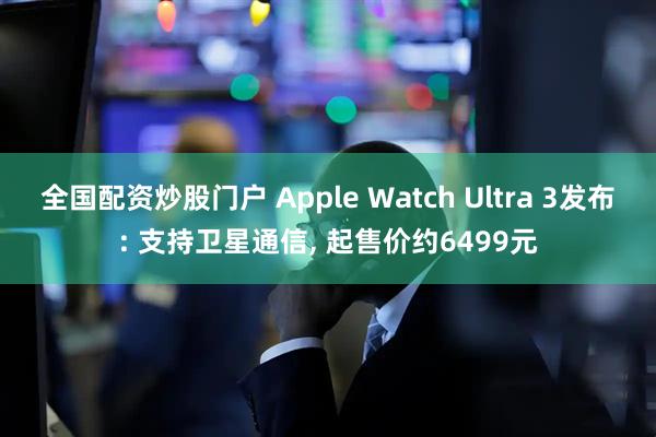 全国配资炒股门户 Apple Watch Ultra 3发布: 支持卫星通信, 起售价约6499元