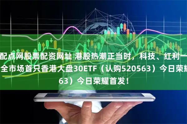 配点网股票配资网址 港股热潮正当时，科技、红利一手抓！全市场首只香港大盘30ETF（认购520563）今日荣耀首发！