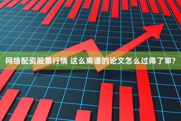 网络配资股票行情 这么离谱的论文怎么过得了审?