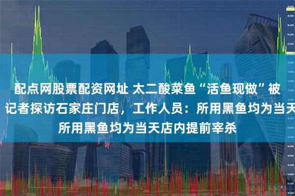配点网股票配资网址 太二酸菜鱼“活鱼现做”被怀疑“预制”，记者探访石家庄门店，工作人员：所用黑鱼均为当天店内提前宰杀