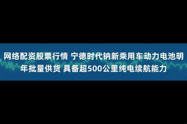 网络配资股票行情 宁德时代钠新乘用车动力电池明年批量供货 具备超500公里纯电续航能力