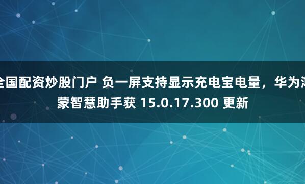 全国配资炒股门户 负一屏支持显示充电宝电量，华为鸿蒙智慧助手获 15.0.17.300 更新