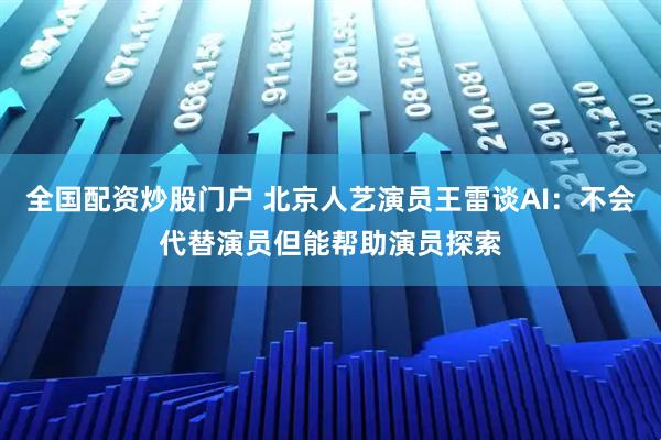 全国配资炒股门户 北京人艺演员王雷谈AI：不会代替演员但能帮助演员探索