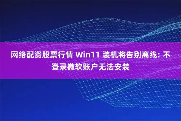网络配资股票行情 Win11 装机将告别离线: 不登录微软账户无法安装