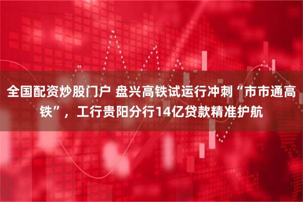 全国配资炒股门户 盘兴高铁试运行冲刺“市市通高铁”，工行贵阳分行14亿贷款精准护航