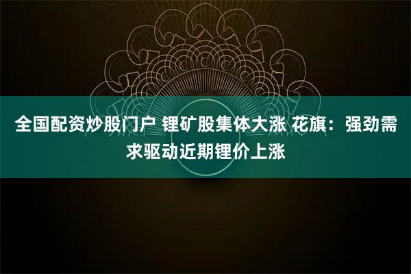 全国配资炒股门户 锂矿股集体大涨 花旗：强劲需求驱动近期锂价上涨