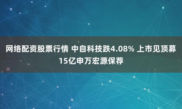网络配资股票行情 中自科技跌4.08% 上市见顶募15亿申万宏源保荐