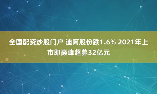 全国配资炒股门户 迪阿股份跌1.6% 2021年上市即巅峰超募32亿元