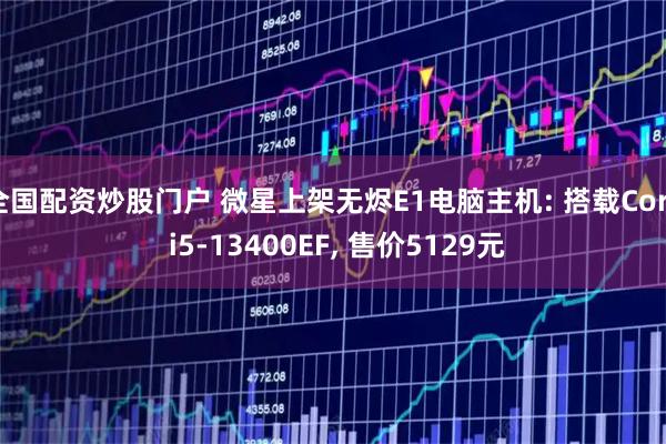 全国配资炒股门户 微星上架无烬E1电脑主机: 搭载Core i5-13400EF, 售价5129元