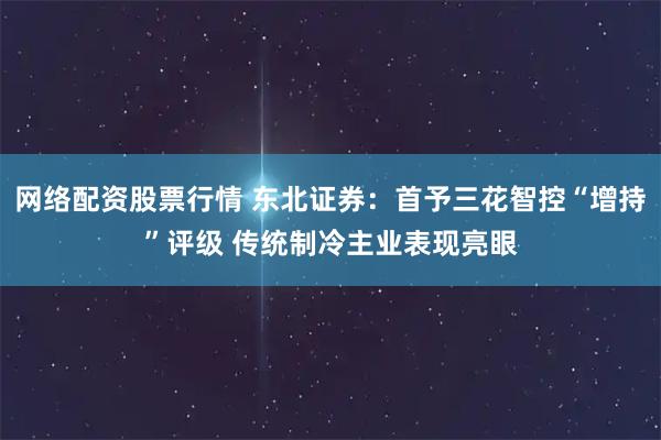 网络配资股票行情 东北证券：首予三花智控“增持”评级 传统制冷主业表现亮眼